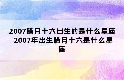 2007腊月十六出生的是什么星座 2007年出生腊月十六是什么星座